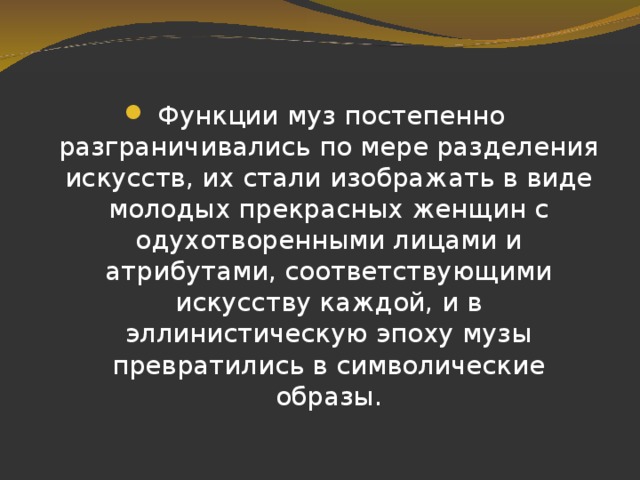Функции муз постепенно разграничивались по мере разделения искусств, их стали изображать в виде молодых прекрасных женщин с одухотворенными лицами и атрибутами, соответствующими искусству каждой, и в эллинистическую эпоху музы превратились в символические образы. 