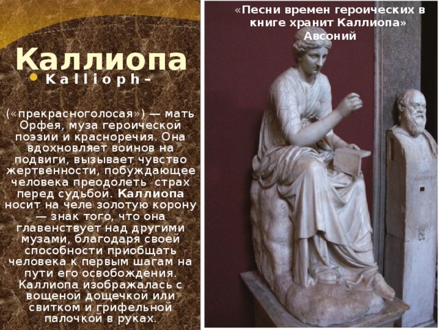  Каллиопа « Песни времен героических в книге хранит Каллиопа» Авсоний K a l l i o p h –  («прекрасноголосая») — мать Орфея, муза героической поэзии и красноречия. Она вдохновляет воинов на подвиги, вызывает чувство жертвенности, побуждающее человека преодолеть страх перед судьбой. Каллиопа носит на челе золотую корону — знак того, что она главенствует над другими музами, благодаря своей способности приобщать человека к первым шагам на пути его освобождения. Каллиопа изображалась с вощеной дощечкой или свитком и грифельной палочкой в руках.  