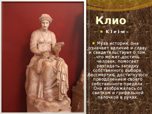 Клио K l e i w –  Муза истории, она означает величие и славу и свидетельствует о том, что может достичь человек, помогает разгадать загадку собственного выбора, бессмертия, достигнутого преодолением своего собственного предела. Она изображалась со свитком и грифельной палочкой в руках. 