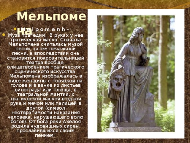 Мельпомена M e l p o m e n h – Муза трагедии. В руках у нее трагическая маска. Сначала Мельпомена считалась музой песни, затем печальной песни, а впоследствии она становится покровительницей театра вообще, олицетворением трагического сценического искусства. Мельпомена изображалась в виде женщины с повязкой на голове и в венке из листьев винограда или плюща, в театральной мантии, с трагической маской в одной руке и мечом или палицей в другой (символ неотвратимости наказания человека, нарушающего волю богов). От бога реки Ахелоя родила чудовищных сирен, прославившихся своим пением. 