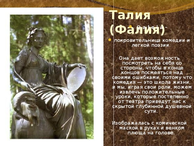 Талия (Фалия) Q a l e i a –  покровительница комедии и легкой поэзии.  Она дает возможность посмотреть на себя со стороны, чтобы в конце концов посмеяться над своими ошибками, потому что комедия — это школа жизни, и мы, играя свои роли, можем извлечь положительные уроки, которые постепенно от театра приведут нас к скрытой глубинной душевной сути. Изображалась с комической маской в руках и венком плюща на голове. 
