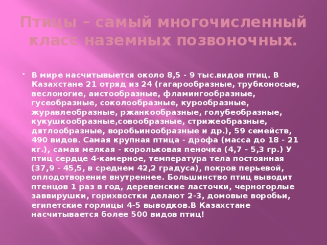 Птицы – самый многочисленный класс наземных позвоночных.  В мире насчитывыется около 8,5 - 9 тыс.видов птиц. В Казахстане 21 отряд из 24 (гагарообразные, трубконосые, веслоногие, аистообразные, фламингообразные, гусеобразные, соколообразные, курообразные, журавлеобразные, ржанкообразные, голубеобразные, кукушкообразные,совообразные, стрижеобразные, дятлообразные, воробьинообразные и др.), 59 семейств, 490 видов. Самая крупная птица - дрофа (масса до 18 - 21 кг.), самая мелкая - корольковая пеночка (4,7 - 5,3 гр.) У птиц сердце 4-камерное, температура тела постоянная (37,9 - 45,5, в среднем 42,2 градуса), покров перьевой, оплодотворение внутреннее. Большинство птиц выводит птенцов 1 раз в год, деревенские ласточки, черногорлые заввирушки, горихвостки делают 2-3, домовые воробьи, египетские горлицы 4-5 выводков.В Казахстане насчитывается более 500 видов птиц! 
