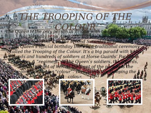 THE TROOPING OF THE COLOUR The Queen is the only person in Britain with two birthdays. Her real birthday is on April 21 st , but she has an “official” birthday, too. That’s on the second Saturday in June. And on the Queen’s official birthday there is a traditional ceremony called the Trooping of the Colour. It’s a big parade with brass bands and hundreds of soldiers at Horse Guards’ Parade in London. A “regiment” of the Queen’s soldiers, the Guards, march in front of her. At the front of the parade is the regiment’s flag or “colour”. The Guards are trooping the colour. 