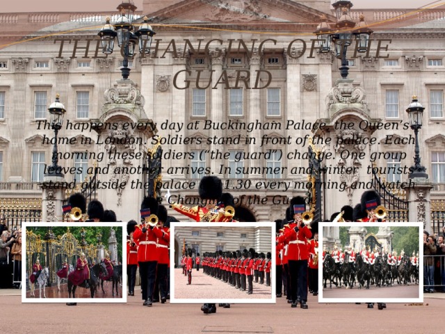 THE CHANGING OF THE GUARD This happens every day at Buckingham Palace, the Queen’s home in London. Soldiers stand in front of the palace. Each morning these soldiers (“the guard”) change. One group leaves and another arrives. In summer and winter tourists stand outside the palace at 11.30 every morning and watch the Changing of the Guard. 