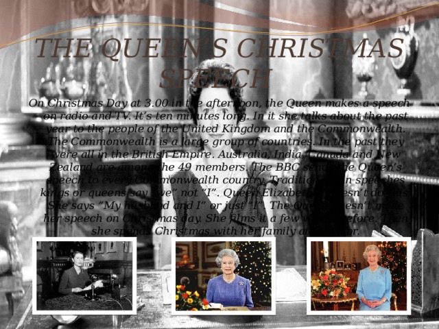 THE QUEEN’S CHRISTMAS SPEECH On Christmas Day at 3.00 in the afternoon, the Queen makes a speech on radio and TV. It’s ten minutes long. In it she talks about the past year to the people of the United Kingdom and the Commonwealth. The Commonwealth is a large group of countries. In the past they were all in the British Empire. Australia, India, Canada and New Zealand are among the 49 members. The BBC sends the Queen’s speech to every Commonwealth country. Traditionally in speeches kings or queens say “we” not “I”. Queen Elizabeth II doesn’t do this. She says “My husband and I” or just “I”. The Queen doesn’t make her speech on Christmas day. She films it a few weeks before. Then she spends Christmas with her family at Windsor. 