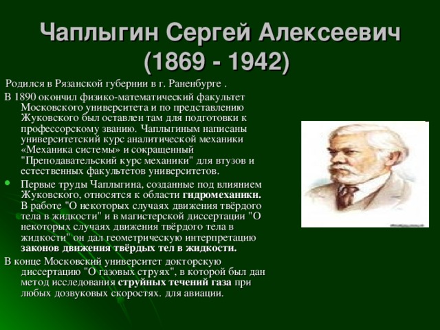Чаплыгин Сергей Алексеевич (1869 - 1942)   Родился в Рязанской губернии в г. Раненбурге . В 1890 окончил физико-математический факультет Московского университета и по представлению Жуковского был оставлен там для подготовки к профессорскому званию. Чаплыгиным написаны университетский курс аналитической механики «Механика системы» и сокращенный 