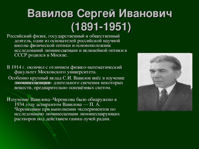 Вавилов Сергей Иванович  (1891-1951) Российский физик, государственный и общественный деятель, один из основателей российской научной школы физической оптики и основоположник исследований люминесценции и нелинейной оптики в СССР родился в Москве. В 1914 г. окончил с отличием физико-математический факультет Московского университета.  Особенно крупный вклад С.И. Вавилов внёс в изучение люминесценции- длительного свечения некоторых веществ, предварительно освещённых светом. Излучение Вавилова–Черенкова было обнаружено в 1934 году аспирантом Вавилова — П. А. Черенковым при выполнении экспериментов по исследованию люминесценции люминесцирующих растворов под действием гамма-лучей радия. 