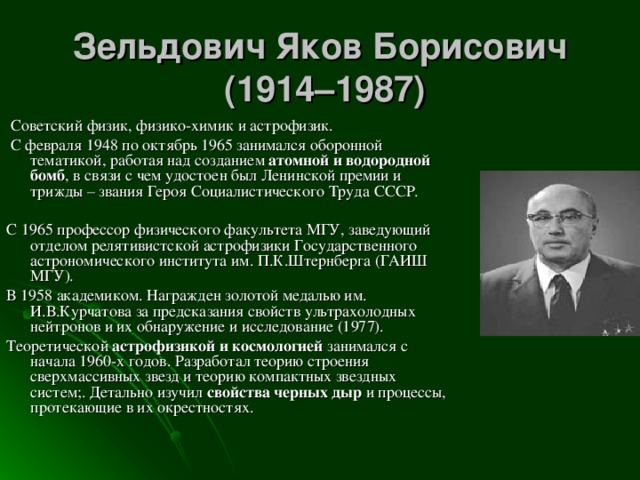 Зельдович Яков Борисович  (1914–1987)   Советский физик, физико-химик и астрофизик.       С февраля 1948 по октябрь 1965 занимался оборонной тематикой, работая над созданием атомной и водородной бомб , в связи с чем удостоен был Ленинской премии и трижды – звания Героя Социалистического Труда СССР. С 1965 профессор физического факультета МГУ, заведующий отделом релятивистской астрофизики Государственного астрономического института им. П.К.Штернберга (ГАИШ МГУ). В 1958 академиком. Награжден золотой медалью им. И.В.Курчатова за предсказания свойств ультрахолодных нейтронов и их обнаружение и исследование (1977). Теоретической астрофизикой и космологией занимался с начала 1960-х годов. Разработал теорию строения сверхмассивных звезд и теорию компактных звездных систем;. Детально изучил свойства черных дыр и процессы, протекающие в их окрестностях.        