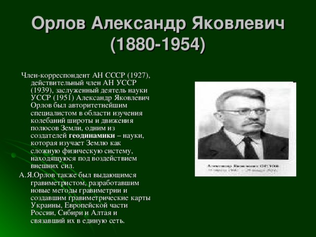 Орлов Александр Яковлевич  (1880-1954)    Член-корреспондент АН СССР (1927), действительный член АН УССР (1939), заслуженный деятель науки УССР (1951) Александр Яковлевич Орлов был авторитетнейшим специалистом в области изучения колебаний широты и движения полюсов Земли, одним из создателей геодинамики – науки, которая изучает Землю как сложную физическую систему, находящуюся под воздействием внешних сил. А.Я.Орлов также был выдающимся гравиметристом, разработавшим новые методы гравиметрии и создавшим гравиметрические карты Украины, Европейской части России, Сибири и Алтая и связавший их в единую сеть. 