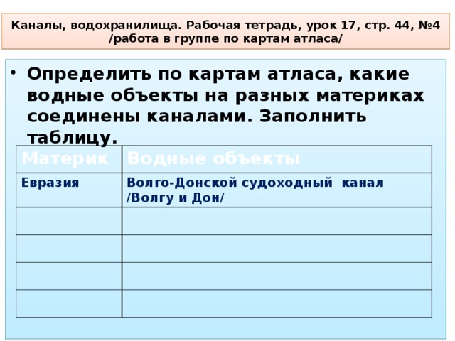 Каналы, водохранилища. Рабочая тетрадь, урок 17, стр. 44, №4  /работа в группе по картам атласа/ Определить по картам атласа, какие водные объекты на разных материках соединены каналами. Заполнить таблицу.  Материк Евразия Водные объекты Волго-Донской судоходный канал /Волгу и Дон/