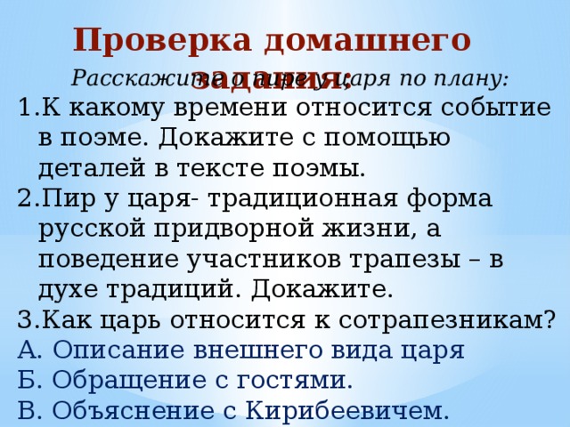 Проверка домашнего задания: Расскажите о пире у царя по плану: К какому времени относится событие в поэме. Докажите с помощью деталей в тексте поэмы. Пир у царя- традиционная форма русской придворной жизни, а поведение участников трапезы – в духе традиций. Докажите. Как царь относится к сотрапезникам? А. Описание внешнего вида царя Б. Обращение с гостями. В. Объяснение с Кирибеевичем. 