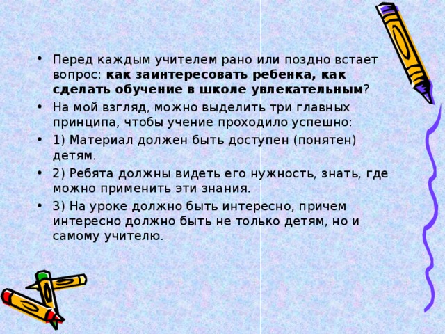 Перед каждым учителем рано или поздно встает вопрос: как заинтересовать ребенка, как сделать обучение в школе увлекательным ? На мой взгляд, можно выделить три главных принципа, чтобы учение проходило успешно: 1) Материал должен быть доступен (понятен) детям. 2) Ребята должны видеть его нужность, знать, где можно применить эти знания. 3) На уроке должно быть интересно, причем интересно должно быть не только детям, но и самому учителю. 