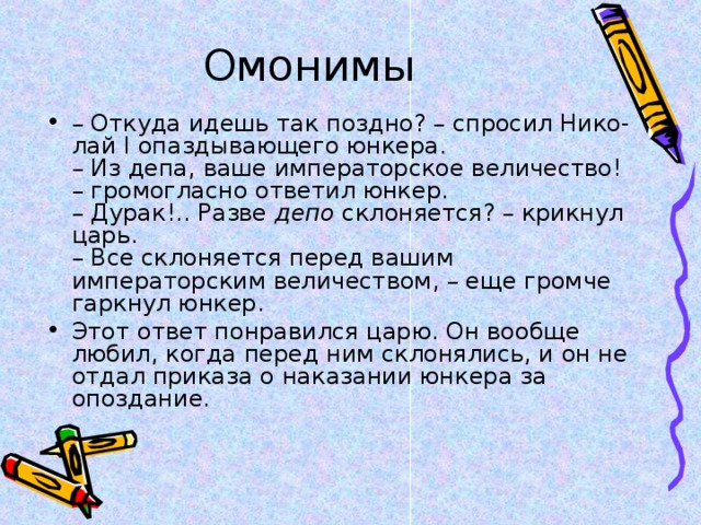Омонимы – Откуда идешь так поздно? – спросил Нико-лай I опаздывающего юнкера.  – Из депа, ваше императорское величество! – громогласно ответил юнкер.  – Дурак!.. Разве депо склоняется? – крикнул царь.  – Все склоняется перед вашим императорским величеством, – еще громче гаркнул юнкер. Этот ответ понравился царю. Он вообще любил, когда перед ним склонялись, и он не отдал приказа о наказании юнкера за опоздание. 