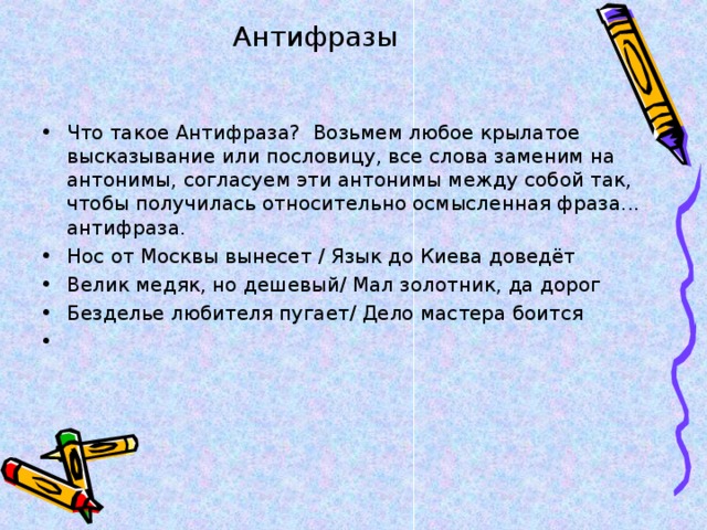 Антифразы   Что такое Антифраза?  Возьмем любое крылатое высказывание или пословицу, все слова заменим на антонимы, согласуем эти антонимы между собой так, чтобы получилась относительно осмысленная фраза... антифраза. Нос от Москвы вынесет / Язык до Киева доведёт Велик медяк, но дешевый/ Мал золотник, да дорог Безделье любителя пугает/ Дело мастера боится 