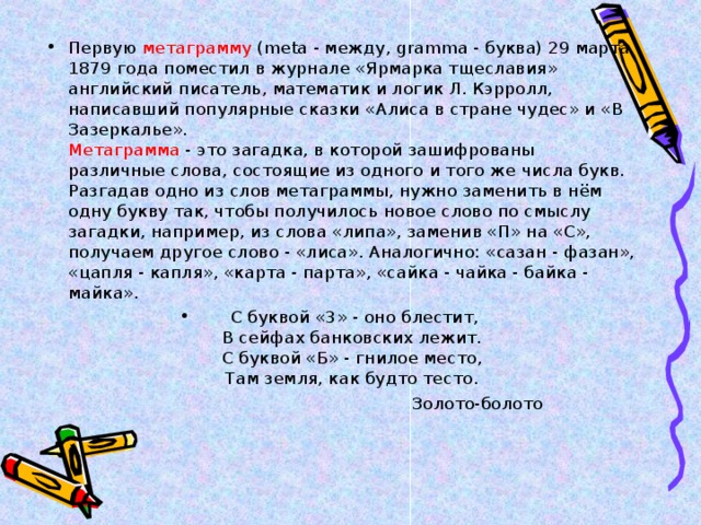 Первую метаграмму (meta - между, gramma - буква) 29 марта 1879 года поместил в журнале «Ярмарка тщеславия» английский писатель, математик и логик Л. Кэрролл, написавший популярные сказки «Алиса в стране чудес» и «В Зазеркалье».  Метаграмма - это загадка, в которой зашифрованы различные слова, состоящие из одного и того же числа букв. Разгадав одно из слов метаграммы, нужно заменить в нём одну букву так, чтобы получилось новое слово по смыслу загадки, например, из слова «липа», заменив «П» на «С», получаем другое слово - «лиса». Аналогично: «сазан - фазан», «цапля - капля», «карта - парта», «сайка - чайка - байка - майка».  С буквой «3» - оно блестит,  В сейфах банковских лежит.  С буквой «Б» - гнилое место,  Там земля, как будто тесто.  Золото-болото 
