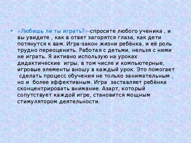 «Любишь ли ты играть?»- спросите любого ученика , и вы увидите , как в ответ загорятся глаза, как дети потянутся к вам. Игра-закон жизни ребёнка, и её роль трудно переоценить. Работая с детьми, нельзя с ними не играть. Я активно использую на уроках дидактические игры, в том числе и компьютерные, игровые элементы вношу в каждый урок. Это помогает сделать процесс обучения не только занимательным , но и более эффективным. Игра заставляет ребёнка сконцентрировать внимание. Азарт, который сопутствует каждой игре, становится мощным стимулятором деятельности. 