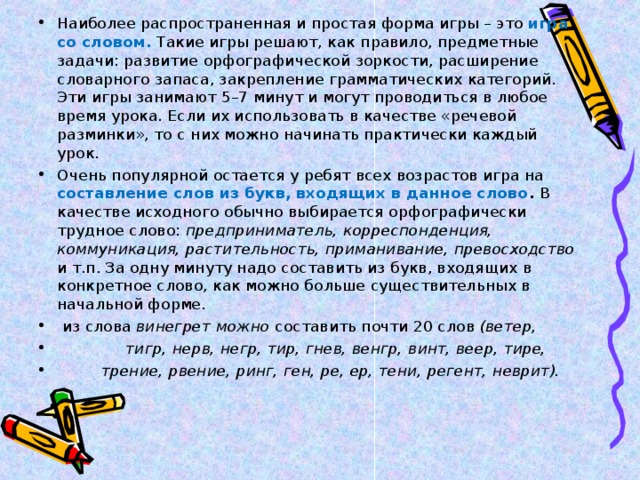 Наиболее распространенная и простая форма игры – это игра со словом.  Такие игры решают, как правило, предметные задачи: развитие орфографической зоркости, расширение словарного запаса, закрепление грамматических категорий. Эти игры занимают 5–7 минут и могут проводиться в любое время урока. Если их использовать в качестве «речевой разминки», то с них можно начинать практически каждый урок. Очень популярной остается у ребят всех возрастов игра на составление слов из букв, входящих в данное слово . В качестве исходного обычно выбирается орфографически трудное слово: предприниматель, корреспонденция, коммуникация, растительность, приманивание, превосходство и т.п. За одну минуту надо составить из букв, входящих в конкретное слово, как можно больше существительных в начальной форме.  из слова винегрет можно составить почти 20 слов (ветер,  тигр, нерв, негр, тир, гнев, венгр, винт, веер, тире,  трение, рвение, ринг, ген, ре, ер, тени, регент, неврит). 
