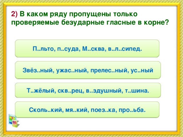 2) В каком ряду пропущены только проверяемые безударные гласные в корне? П..льто, п..суда, М..сква, в..л..сипед. Звёз..ный, ужас..ный, прелес..ный, ус..ный Т..жёлый, скв..рец, в..здушный, т..шина. Сколь..кий, мя..кий, поез..ка, про..ьба.