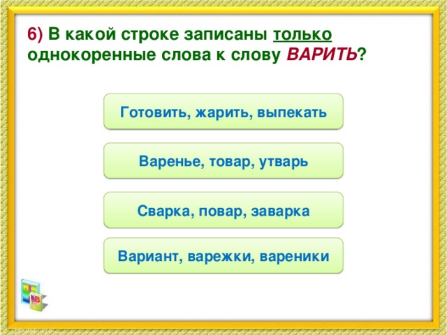 6) В какой строке записаны только однокоренные слова к слову ВАРИТЬ ? Готовить, жарить, выпекать Варенье, товар, утварь Сварка, повар, заварка Вариант, варежки, вареники