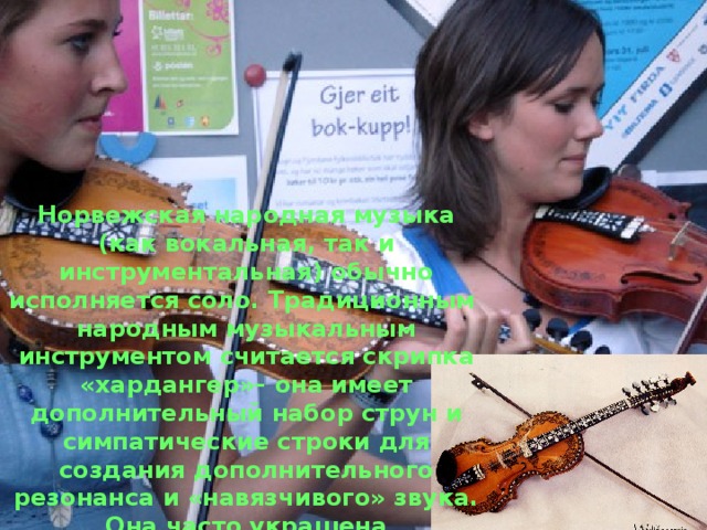Норвежская народная музыка (как вокальная, так и инструментальная) обычно исполняется соло. Традиционным народным музыкальным инструментом считается скрипка «хардангер»– она имеет дополнительный набор струн и симпатические строки для создания дополнительного резонанса и «навязчивого» звука. Она часто украшена инкрустацией на грифе, корпус расписан узорами