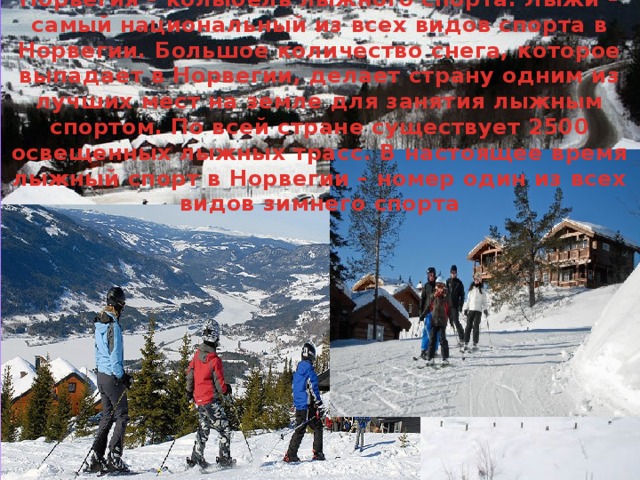 Норвегия – колыбель лыжного спорта. Лыжи – самый национальный из всех видов спорта в Норвегии. Большое количество снега, которое выпадает в Норвегии, делает страну одним из лучших мест на земле для занятия лыжным спортом. По всей стране существует 2500 освещенных лыжных трасс. В настоящее время лыжный спорт в Норвегии – номер один из всех видов зимнего спорта