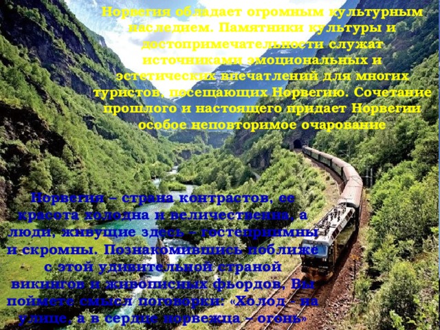 Норвегия обладает огромным культурным наследием. Памятники культуры и достопримечательности служат источниками эмоциональных и эстетических впечатлений для многих туристов, посещающих Норвегию. Сочетание прошлого и настоящего придает Норвегии особое неповторимое очарование      Норвегия – страна контрастов, ее красота холодна и величественна, а люди, живущие здесь – гостеприимны и скромны. Познакомившись поближе с этой удивительной страной викингов и живописных фьордов, Вы поймете смысл поговорки: «Холод - на улице, а в сердце норвежца – огонь»