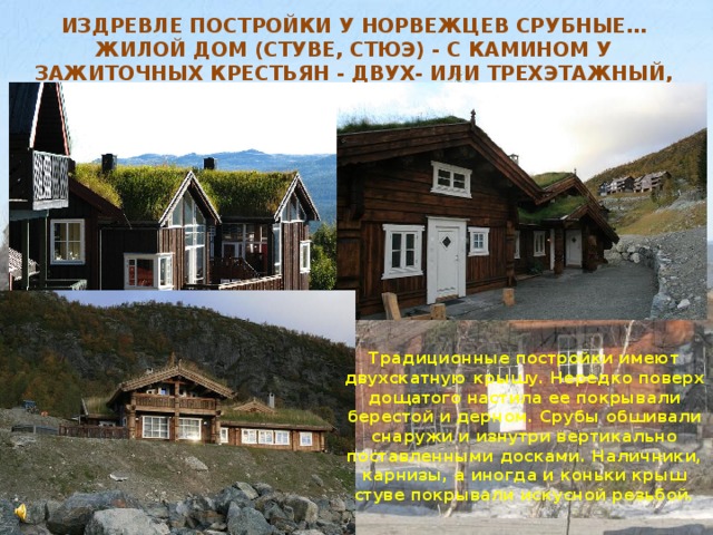 Издревле постройки у норвежцев срубные… Жилой дом (стуве, стюэ) - с камином у зажиточных крестьян - двух- или трехэтажный, с несколькими комнатами.  Традиционные постройки имеют двухскатную крышу. Нередко поверх дощатого настила ее покрывали берестой и дерном. Срубы обшивали снаружи и изнутри вертикально поставленными досками. Наличники, карнизы, а иногда и коньки крыш стуве покрывали искусной резьбой.