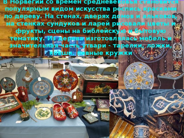 В Норвегии со времен средневековья становится популярным видом искусства роспись красками по дереву . На стенах, дверях домов и альковов, на стенках сундуков и ларей рисовали цветы и фрукты, сцены на библейскую и бытовую тематику. Из дерева изготовлялась мебель и значительная часть утвари - тарелки, ложки, ковши, пивные кружки