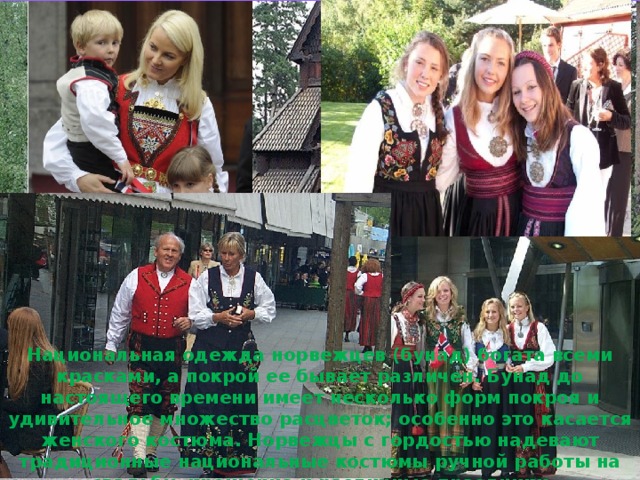 Национальная одежда норвежцев (бунад) богата всеми красками, а покрой ее бывает различен. Бунад до настоящего времени имеет несколько форм покроя и удивительное множество расцветок; особенно это касается женского костюма.  Норвежцы с гордостью надевают традиционные национальные костюмы ручной работы на свадьбу, крещение и различные праздники