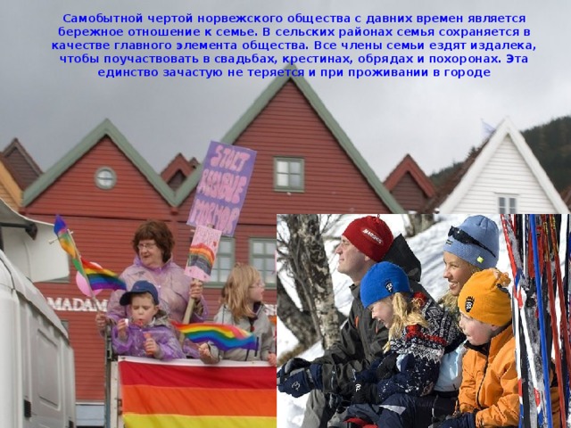 Самобытной чертой норвежского общества с давних времен является бережное отношение к семье. В сельских районах семья сохраняется в качестве главного элемента общества. Все члены семьи ездят издалека, чтобы поучаствовать в свадьбах, крестинах, обрядах и похоронах. Эта единство зачастую не теряется и при проживании в городе