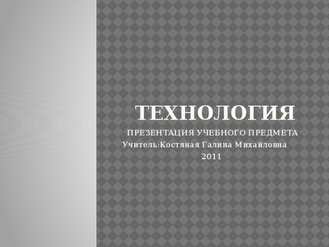 ТЕХНОЛОГИЯ ПРЕЗЕНТАЦИЯ УЧЕБНОГО ПРЕДМЕТА Учитель:Костяная Галина Михайловна 2011 