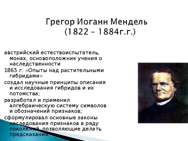 австрийский естествоиспытатель, монах, основоположник учения о наследственности 1865 г. «Опыты над растительными гибридами» создал научные принципы описания и исследования гибридов и их потомства; разработал и применил алгебраическую систему символов и обозначений признаков; сформулировал основные законы наследования признаков в ряду поколений, позволяющие делать предсказания. 