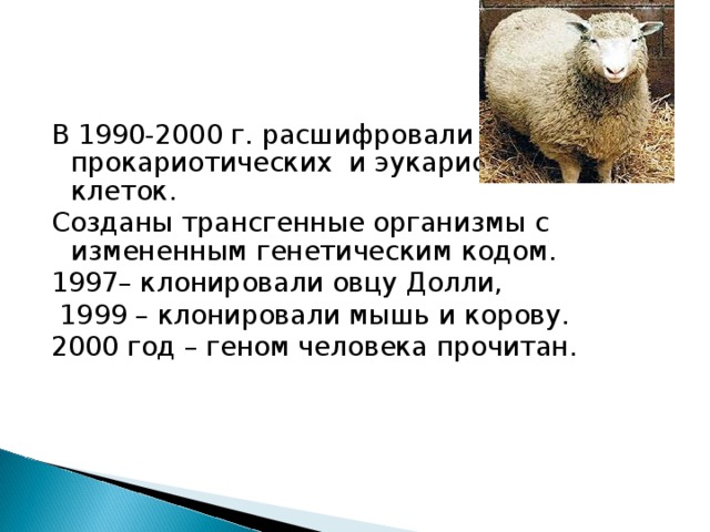В 1990-2000 г. расшифровали геномы прокариотических и эукариотических клеток. Созданы трансгенные организмы с измененным генетическим кодом. 1997– клонировали овцу Долли,  1999 – клонировали мышь и корову. 2000 год – геном человека прочитан. 