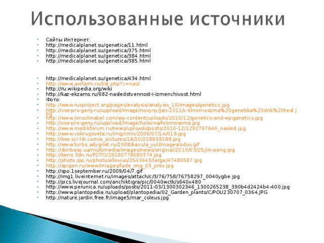 Сайты Интернет: http://medicalplanet.su/genetica/11.html http://medicalplanet.su/genetica/375.html http://medicalplanet.su/genetica/384.html http://medicalplanet.su/genetica/385.html   http://medicalplanet.su/genetica/434.html http://www.avifarm.ru/list.php?c=nasl http://ru.wikipedia.org/wiki http://kaz-ekzams.ru/682-nasledstvennost-i-izmenchivost.html Фото: http://www.rusproject.org/pages/analysis/analysis_10/images/genetics.jpg http://vse-pro-geny.ru/uppload/Image/novyny/Jan-2011/x-khromosoma%20genetika%20dnk%20test.jpg http://www.jimschnabel.com/wp-content/uploads/2010/12/genetics-and-epigenetics.jpg http://vse-pro-geny.ru/uppload/Image/holovna/hromosoma.jpg http://www.medikforum.ru/news/uploads/posts/2010-12/1292767640_nasled.jpg http://www.vokrugsveta.ru/img/cmn/2006/07/14/019.jpg http://bse.sci-lib.com/a_pictures/18/10/218838188.jpg http://www.turbo.adygnet.ru/2008/kaxula_yul/images/oduv.gif http://donbass.ua/multimedia/images/news/original/2010/03/25/jin-peng.jpg http://beno.3dn.ru/FOTO/29190778080374.jpg http://photo.qip.ru/photo/allexius/2543643/large/47480587.jpg http://apigen.ru/www/images/fade_img_03_prev.jpg http://spo.1september.ru/2009/04/7.gif http://img1.liveinternet.ru/images/attach/c/3/76/758/76758297_0040ygbe.jpg http://pics.livejournal.com/anchiktigra/pic/0040wctk/s640x480 http://www.perunica.ru/uploads/posts/2011-03/1300302346_1300265238_390b4d2424b4-400.jpg http://www.plantopedia.ru/upload/plantopedia/02_Garden_plants/C/POU230707_0364.JPG http://nature.jardin.free.fr/image5/mar_coleus.jpg        