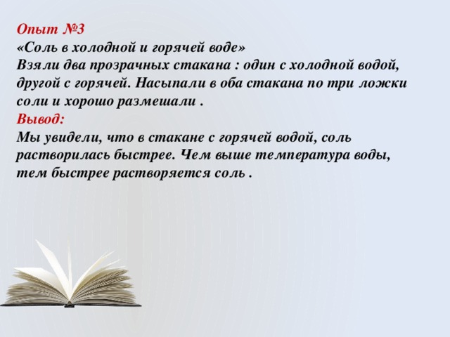 Опыт №3 «Соль в холодной и горячей воде» Взяли два прозрачных стакана : один с холодной водой, другой с горячей. Насыпали в оба стакана по три ложки соли и хорошо размешали . Вывод: Мы увидели, что в стакане с горячей водой, соль растворилась быстрее. Чем выше температура воды, тем быстрее растворяется соль . 