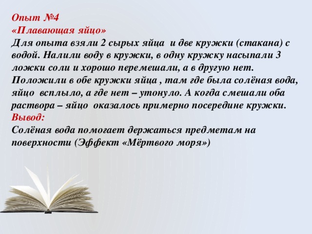 Опыт №4 «Плавающая яйцо» Для опыта взяли 2 сырых яйца и две кружки (стакана) с водой. Налили воду в кружки, в одну кружку насыпали 3 ложки соли и хорошо перемешали, а в другую нет. Положили в обе кружки яйца , там где была солёная вода, яйцо всплыло, а где нет – утонуло. А когда смешали оба раствора – яйцо оказалось примерно посередине кружки. Вывод: Солёная вода помогает держаться предметам на поверхности (Эффект «Мёртвого моря») 