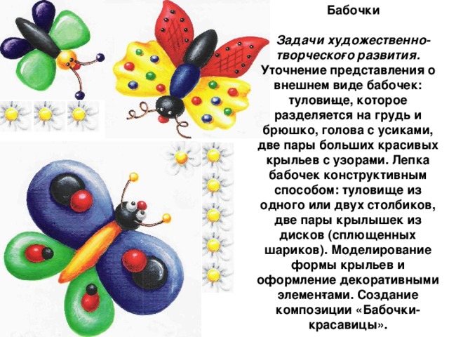 Бабочки  Задачи художественно-творческо­го развития. Уточнение представле­ния о внешнем виде бабочек: тулови­ще, которое разделяется на грудь и брюшко, голова с усиками, две пары больших красивых крыльев с узора­ми. Лепка бабочек конструктивным способом: туловище из одного или двух столбиков, две пары крылышек из дисков (сплющенных шариков). Моделирование формы крыльев и оформление декоративными элемен­тами. Создание композиции «Бабоч­ки-красавицы».