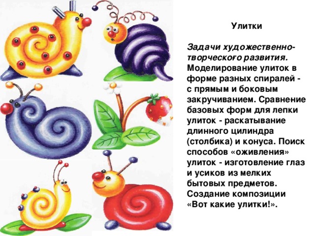 Улитки Задачи художественно-творческо­го развития. Моделирование улиток в форме разных спиралей - с прямым и боковым закручиванием. Сравне­ние базовых форм для лепки улиток - раскатывание длинного цилиндра (столбика) и конуса. Поиск способов «оживления» улиток - изготовление глаз и усиков из мелких бытовых пред­метов. Создание композиции «Вот какие улитки!».