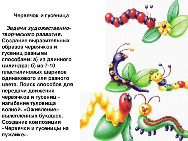 Червячок и гусеница  Задачи художественно-творческого развития. Создание выразительных образов червячков и гусениц разными способами: а) из длинного цилинд­ра; б) из 7-10 пластилиновых шариков одинакового или разного цвета. Поиск способов для передачи движения червячков и гусениц - изгибание туловища волной. «Оживление» вылепленных букашек. Создание композиции «Червячки и гусеницы на лужайке».