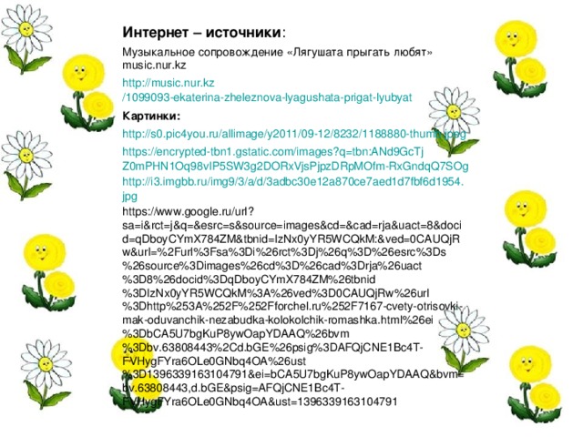 Интернет – источники : Музыкальное сопровождение «Лягушата прыгать любят» music.nur.kz http :// music.nur.kz /1099093-ekaterina-zheleznova-lyagushata-prigat-lyubyat Картинки: http://s0.pic4you.ru/allimage/y2011/09-12/8232/1188880-thumb.jpeg https://encrypted-tbn1.gstatic.com/images?q=tbn:ANd9GcTjZ0mPHN1Oq98vIP5SW3g2DORxVjsPjpzDRpMOfm-RxGndqQ7SOg http://i3.imgbb.ru/img9/3/a/d/3adbc30e12a870ce7aed1d7fbf6d1954.jpg https://www.google.ru/url?sa=i&rct=j&q=&esrc=s&source=images&cd=&cad=rja&uact=8&docid=qDboyCYmX784ZM&tbnid=IzNx0yYR5WCQkM:&ved=0CAUQjRw&url=%2Furl%3Fsa%3Di%26rct%3Dj%26q%3D%26esrc%3Ds%26source%3Dimages%26cd%3D%26cad%3Drja%26uact%3D8%26docid%3DqDboyCYmX784ZM%26tbnid%3DIzNx0yYR5WCQkM%3A%26ved%3D0CAUQjRw%26url%3Dhttp%253A%252F%252Fforchel.ru%252F7167-cvety-otrisovki-mak-oduvanchik-nezabudka-kolokolchik-romashka.html%26ei%3DbCA5U7bgKuP8ywOapYDAAQ%26bvm%3Dbv.63808443%2Cd.bGE%26psig%3DAFQjCNE1Bc4T-FVHygFYra6OLe0GNbq4OA%26ust%3D1396339163104791&ei=bCA5U7bgKuP8ywOapYDAAQ&bvm=bv.63808443,d.bGE&psig=AFQjCNE1Bc4T-FVHygFYra6OLe0GNbq4OA&ust=1396339163104791