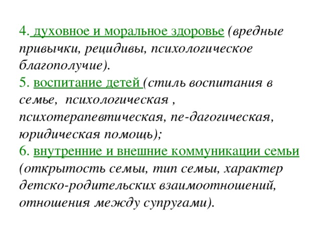 4. духовное и моральное здоровье  (вредные привычки, рецидивы, психологическое благополучие). 5. воспитание детей (стиль воспитания в семье, психологическая , психотерапевтическая, пе-дагогическая, юридическая помощь); 6. внутренние и внешние коммуникации семьи  (открытость семьи, тип семьи, характер детско-родительских взаимоотношений, отношения между супругами). 