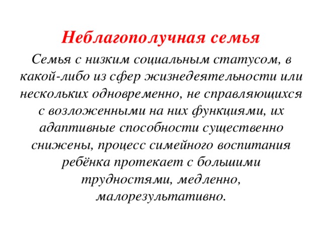 Неблагополучная семья Семья с низким социальным статусом, в какой-либо из сфер жизнедеятельности или нескольких одновременно, не справляющихся с возложенными на них функциями, их адаптивные способности существенно снижены, процесс симейного воспитания ребёнка протекает с большими трудностями, медленно, малорезультативно. 