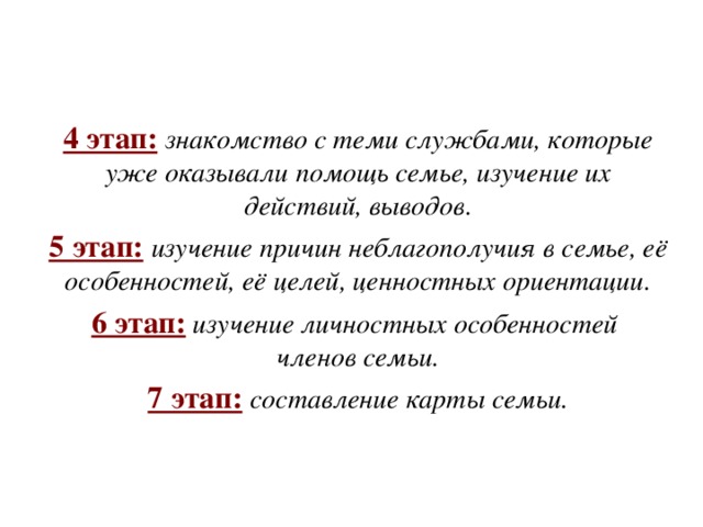 4 этап:  знакомство с теми службами, которые уже оказывали помощь семье, изучение их действий, выводов. 5 этап:  изучение причин неблагополучия в семье, её особенностей, её целей, ценностных ориентации. 6 этап:  изучение личностных особенностей членов семьи. 7 этап:  составление карты семьи. 