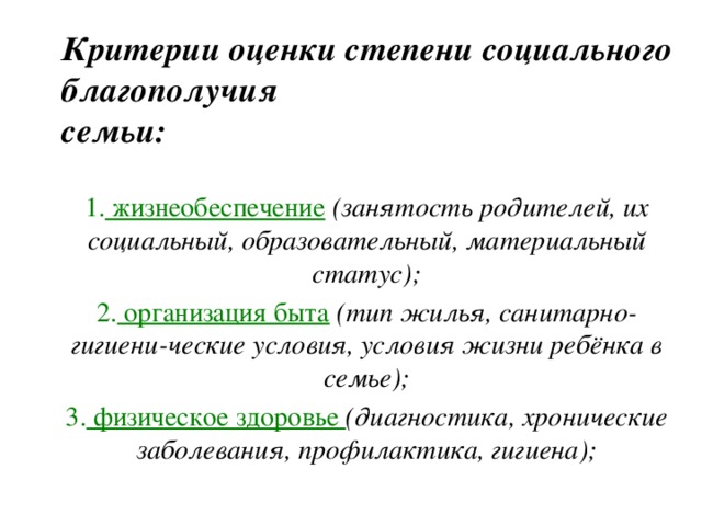 Критерии оценки степени социального благополучия  семьи: 1. жизнеобеспечение  (занятость родителей, их социальный, образовательный, материальный статус); 2. организация быта  (тип жилья, санитарно-гигиени-ческие условия, условия жизни ребёнка в семье); 3. физическое здоровье (диагностика, хронические заболевания, профилактика, гигиена); 