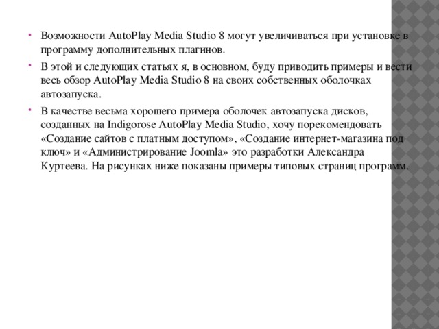 Возможности AutoPlay Media Studio 8 могут увеличиваться при установке в программу дополнительных плагинов. В этой и следующих статьях я, в основном, буду приводить примеры и вести весь обзор AutoPlay Media Studio 8 на своих собственных оболочках автозапуска. В качестве весьма хорошего примера оболочек автозапуска дисков, созданных на Indigorose AutoPlay Media Studio, хочу порекомендовать «Создание сайтов с платным доступом», «Создание интернет-магазина под ключ» и «Администрирование Joomla» это разработки Александра Куртеева. На рисунках ниже показаны примеры типовых страниц программ. 