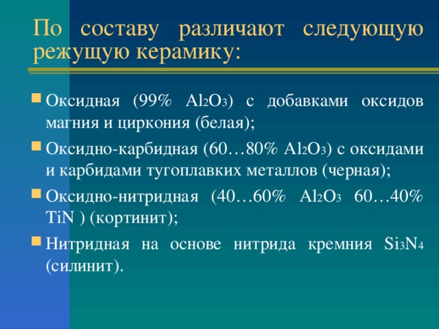 По составу различают следующую режущую керамику: Оксидная (99% Al 2 O 3 )  с добавками оксидов магния и циркония (белая); Оксидно-карбидная (60…80% Al 2 O 3 ) с оксидами и карбидами тугоплавких металлов (черная); Оксидно-нитридная (40…60% Al 2 O 3 60…40% TiN ) ( кортинит ) ; Нитридная на основе нитрида кремния Si 3 N 4 ( силинит ) . 