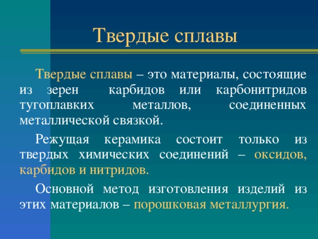 Твердые сплавы Твердые сплавы – это материалы, состоящие из зерен карбидов или карбонитридов тугоплавких металлов, соединенных металлической связкой. Режущая керамика состоит только из твердых химических соединений – оксидов, карбидов и нитридов. Основной метод изготовления изделий из этих материалов – порошковая металлургия. 