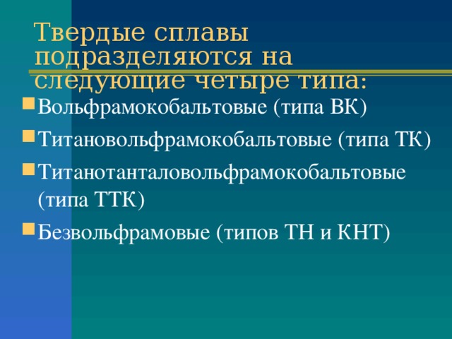 Твердые сплавы подразделяются на следующие четыре типа: Вольфрамокобальтовые (типа ВК) Титановольфрамокобальтовые (типа ТК) Титанотанталовольфрамокобальтовые (типа ТТК) Безвольфрамовые (типов ТН и КНТ) 