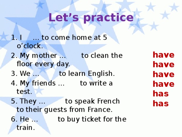 Let’s practice 1. I … to come home at 5 o’clock. 2. My mother … to clean the floor every day. 3. We … to learn English. 4. My friends … to write a test. 5. They … to speak French to their guests from France. 6. He … to buy ticket for the train. have have have have has has 