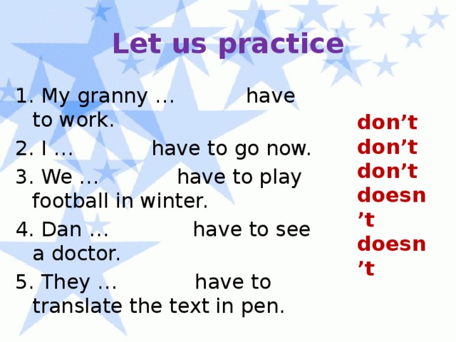 Let us practice 1. My granny … have to work. 2. I … have to go now. 3. We … have to play football in winter. 4. Dan … have to see a doctor. 5. They … have to translate the text in pen. don’t don’t don’t doesn’t doesn’t 